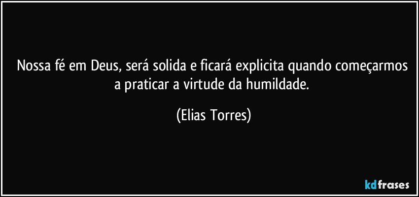 Nossa fé em Deus, será solida e ficará explicita quando começarmos a praticar a virtude da humildade. (Elias Torres)