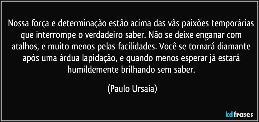 Nossa força e determinação estão acima das vãs paixões temporárias que interrompe o verdadeiro saber. Não se deixe enganar com atalhos, e muito menos pelas facilidades. Você se tornará diamante após uma árdua lapidação, e quando menos esperar já estará humildemente brilhando sem saber. (Paulo Ursaia)
