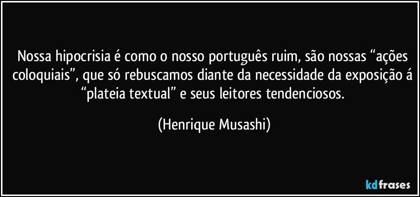 Nossa hipocrisia é como o nosso português ruim, são nossas “ações coloquiais”, que só rebuscamos diante da necessidade da exposição á “plateia textual” e seus leitores tendenciosos. (Henrique Musashi)