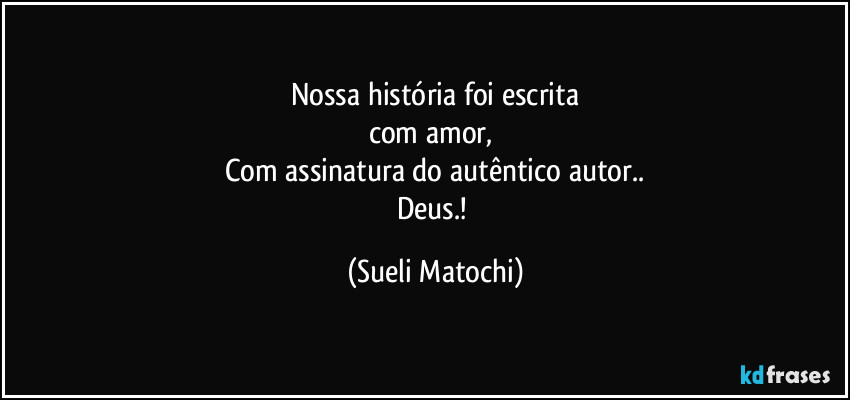 Nossa história foi escrita
com amor, 
Com assinatura do autêntico autor..
Deus.! (Sueli Matochi)