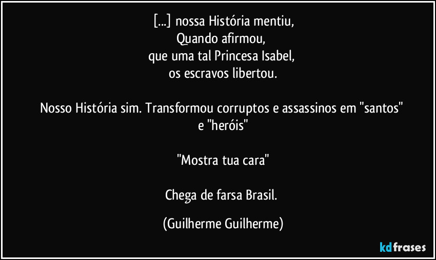 [...] nossa História mentiu,
Quando afirmou, 
que uma tal Princesa Isabel, 
os escravos libertou.

Nosso História sim. Transformou corruptos e assassinos em "santos" e "heróis"

"Mostra tua cara"

Chega de farsa Brasil. (Guilherme Guilherme)