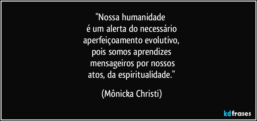 "Nossa humanidade 
é um alerta do necessário
 aperfeiçoamento evolutivo, 
pois somos aprendizes
 mensageiros por nossos
 atos, da espiritualidade." (Mônicka Christi)