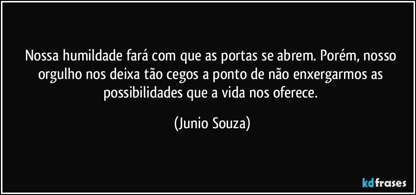 Nossa humildade fará com que as portas se abrem.  Porém, nosso orgulho nos deixa tão cegos a ponto de não enxergarmos as possibilidades que a vida nos oferece. (Junio Souza)