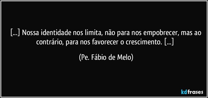 [...] Nossa identidade nos limita, não para nos empobrecer, mas ao contrário, para nos favorecer o crescimento. [...] (Pe. Fábio de Melo)