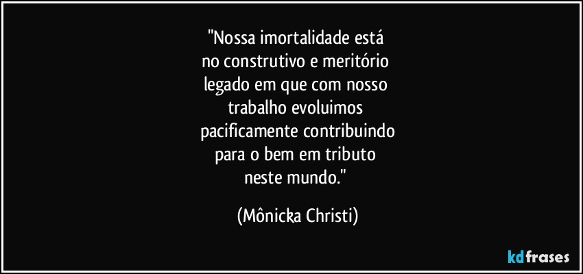 "Nossa imortalidade está 
no construtivo e meritório  
legado em que com nosso 
trabalho evoluimos 
pacificamente contribuindo
para o bem em tributo 
neste mundo." (Mônicka Christi)