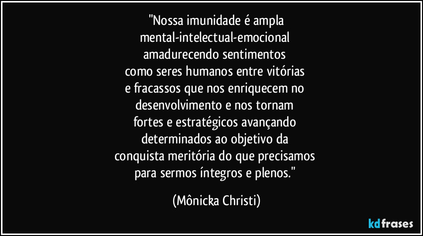 "Nossa imunidade é ampla
mental-intelectual-emocional 
amadurecendo sentimentos 
como seres humanos entre vitórias 
e fracassos que nos enriquecem no 
desenvolvimento e nos tornam 
fortes e estratégicos avançando 
determinados ao objetivo da 
conquista meritória do que precisamos 
para sermos íntegros e plenos." (Mônicka Christi)