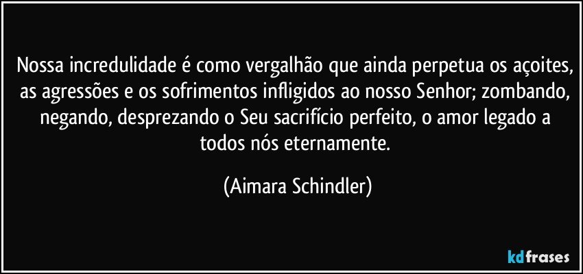 Nossa incredulidade é como vergalhão que ainda perpetua os açoites, as agressões e os sofrimentos infligidos ao nosso Senhor; zombando, negando, desprezando o Seu  sacrifício perfeito, o amor legado a todos nós eternamente. (Aimara Schindler)