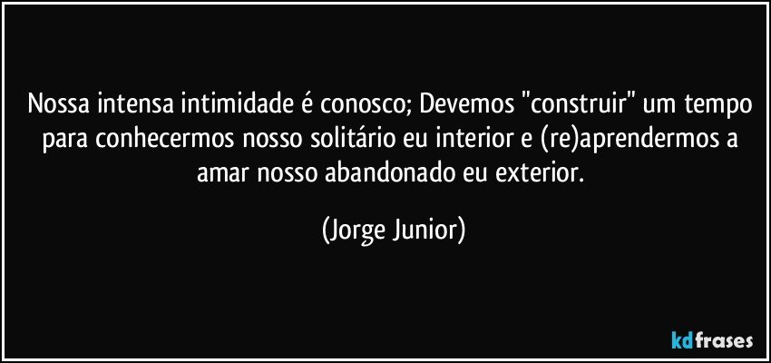 Nossa intensa intimidade é conosco; Devemos "construir" um tempo para conhecermos nosso solitário eu interior e (re)aprendermos a amar nosso abandonado eu exterior. (Jorge Junior)