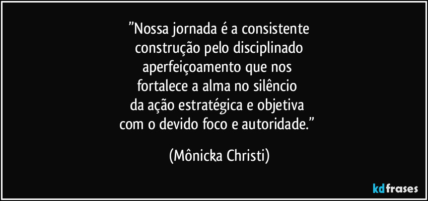 ”Nossa jornada é a consistente
 construção pelo disciplinado 
aperfeiçoamento que nos 
fortalece a alma no silêncio 
da ação estratégica e objetiva 
com o devido foco e autoridade.” (Mônicka Christi)