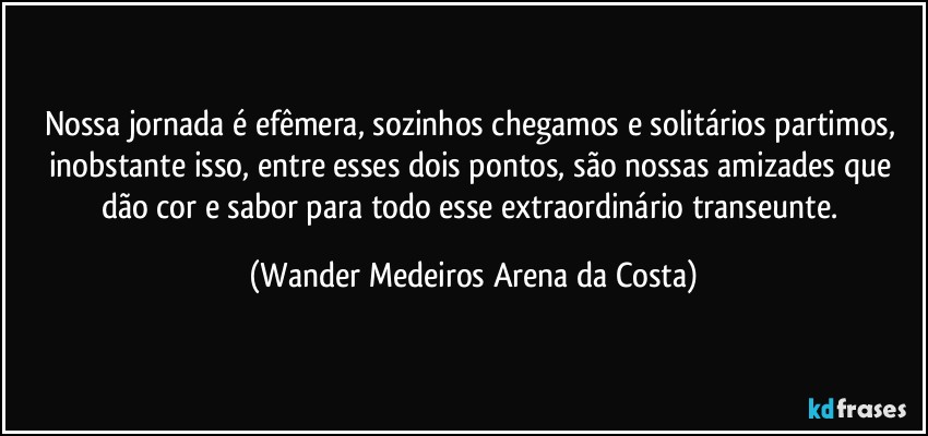 Nossa jornada é efêmera, sozinhos chegamos e solitários partimos, inobstante isso, entre esses dois pontos, são nossas amizades que dão cor e sabor para todo esse extraordinário transeunte. (Wander Medeiros Arena da Costa)