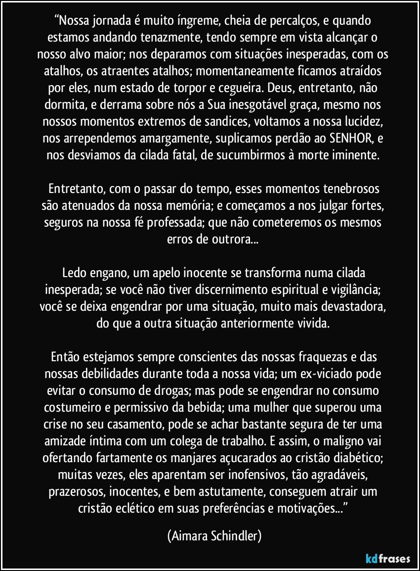 “Nossa jornada é muito íngreme, cheia de percalços, e quando estamos andando tenazmente, tendo sempre em vista alcançar o nosso alvo maior; nos deparamos com situações inesperadas, com os atalhos, os atraentes atalhos; momentaneamente ficamos atraídos por eles, num estado de torpor e cegueira. Deus, entretanto, não dormita, e derrama sobre nós a Sua inesgotável graça, mesmo nos nossos momentos extremos de sandices, voltamos a nossa lucidez, nos arrependemos amargamente, suplicamos perdão ao SENHOR, e nos desviamos da cilada fatal, de sucumbirmos à morte iminente. 

 Entretanto, com o passar do tempo, esses momentos tenebrosos são atenuados da nossa memória; e começamos a nos julgar fortes, seguros na nossa fé professada; que não cometeremos os mesmos erros de outrora... 

 Ledo engano, um apelo inocente se transforma numa cilada inesperada; se você não tiver discernimento espiritual e vigilância; você se deixa engendrar por uma situação, muito mais devastadora, do que a outra situação anteriormente vivida. 

 Então estejamos sempre conscientes das nossas fraquezas e das nossas debilidades durante toda a nossa vida; um ex-viciado pode evitar o consumo de drogas; mas pode se engendrar no consumo costumeiro e permissivo da bebida; uma mulher que superou uma crise no seu casamento, pode se achar bastante segura de ter uma amizade íntima com um colega de trabalho. E assim, o maligno vai ofertando fartamente os manjares açucarados ao cristão diabético; muitas vezes, eles aparentam ser inofensivos, tão agradáveis, prazerosos, inocentes, e bem astutamente, conseguem atrair um cristão eclético em suas preferências e motivações...” (Aimara Schindler)