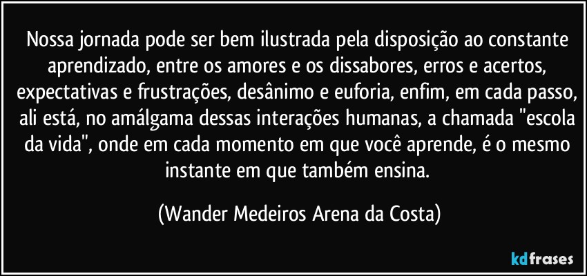 Nossa jornada pode ser bem ilustrada pela disposição ao constante aprendizado, entre os amores e os dissabores, erros e acertos, expectativas e frustrações, desânimo e euforia, enfim, em cada passo, ali está, no amálgama dessas interações humanas, a chamada "escola da vida", onde em cada momento em que você aprende, é o mesmo instante em que também ensina. (Wander Medeiros Arena da Costa)