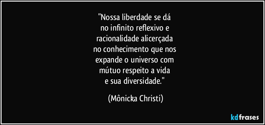 "Nossa liberdade se dá 
no infinito reflexivo e 
racionalidade alicerçada 
no conhecimento que nos 
expande o universo com 
mútuo respeito a vida 
e sua diversidade." (Mônicka Christi)