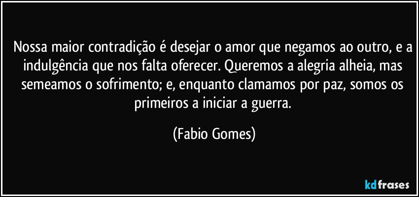 Nossa maior contradição é desejar o amor que negamos ao outro, e a indulgência que nos falta oferecer. Queremos a alegria alheia, mas semeamos o sofrimento; e, enquanto clamamos por paz, somos os primeiros a iniciar a guerra. (Fabio Gomes)