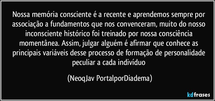 Nossa memória consciente é a recente e aprendemos sempre por associação a fundamentos que nos convenceram, muito do nosso inconsciente histórico foi treinado por nossa consciência momentânea. Assim, julgar alguém é afirmar que conhece as principais variáveis desse processo de formação de personalidade peculiar a cada indivíduo (NeoqJav PortalporDiadema)