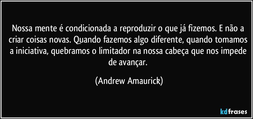 Nossa mente é condicionada a reproduzir o que já fizemos. E não a criar coisas novas. Quando fazemos algo diferente, quando tomamos a iniciativa, quebramos o limitador na nossa cabeça que nos impede de avançar. (Andrew Amaurick)