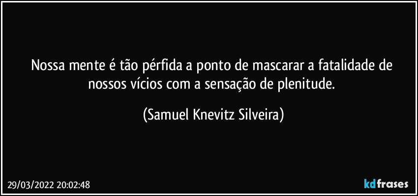 Nossa mente é tão pérfida a ponto de mascarar a fatalidade de nossos vícios com a sensação de plenitude. (Samuel Knevitz Silveira)