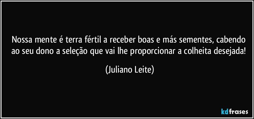 Nossa mente é terra fértil a receber boas e más sementes, cabendo ao seu dono a seleção que vai lhe proporcionar a colheita desejada! (Juliano Leite)