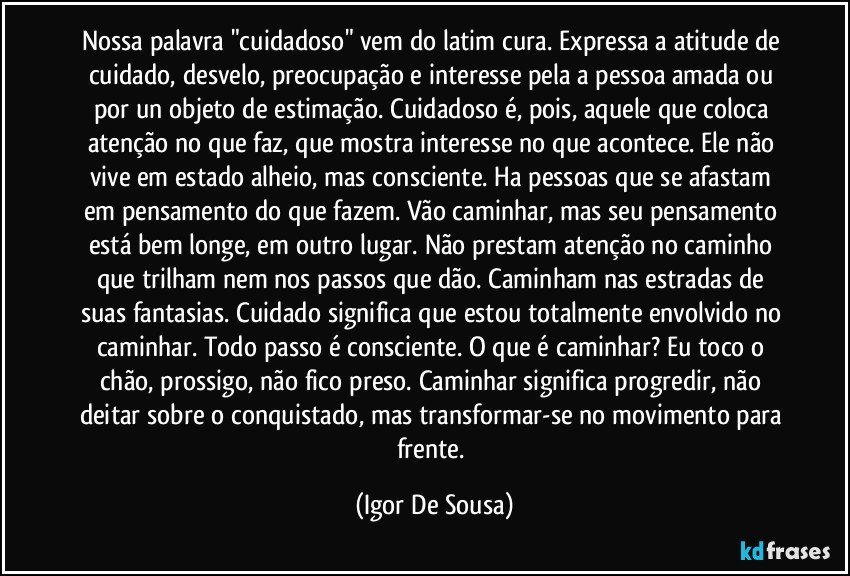 Nossa palavra "cuidadoso" vem do latim cura. Expressa a atitude de cuidado, desvelo, preocupação e interesse pela a pessoa amada ou por un objeto de estimação. Cuidadoso é, pois, aquele que coloca atenção no que faz, que mostra interesse no que acontece. Ele não vive em estado alheio, mas consciente. Ha pessoas que se afastam em pensamento do que fazem. Vão caminhar, mas seu pensamento está bem longe, em outro lugar. Não prestam atenção no caminho que trilham nem nos passos que dão. Caminham nas estradas de suas fantasias. Cuidado significa que estou totalmente envolvido no caminhar. Todo passo é consciente. O que é caminhar? Eu toco o chão, prossigo, não fico preso. Caminhar significa progredir, não deitar sobre o conquistado, mas transformar-se no movimento para frente. (Igor De Sousa)