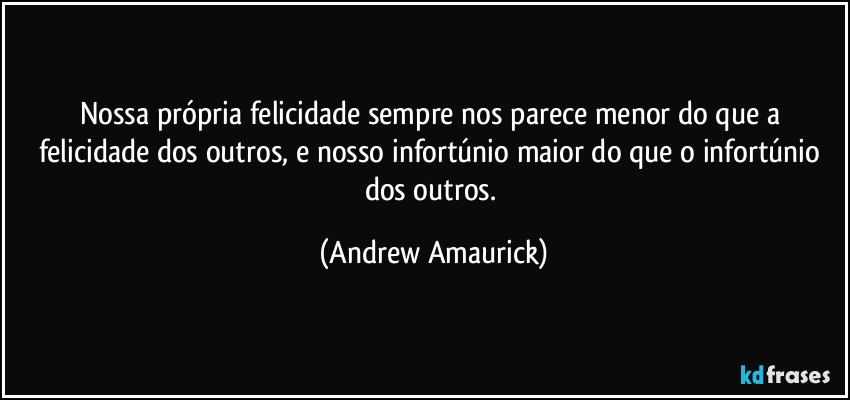 Nossa própria felicidade sempre nos parece menor do que a felicidade dos outros, e nosso infortúnio maior do que o infortúnio dos outros. (Andrew Amaurick)