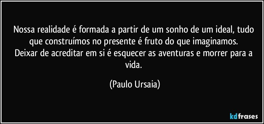 Nossa realidade é formada a partir de um sonho de um ideal, tudo que construímos no presente é fruto do que imaginamos. 
Deixar de acreditar em si é esquecer as aventuras e morrer para a vida. (Paulo Ursaia)