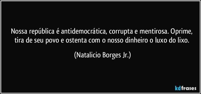 Nossa república é antidemocrática, corrupta e mentirosa. Oprime, tira de seu povo e ostenta com o nosso dinheiro o luxo do lixo. (Natalicio Borges Jr.)