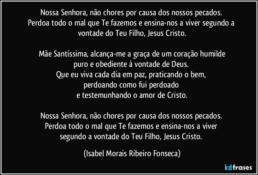 Nossa Senhora, não chores por causa dos nossos pecados. 
Perdoa todo o mal que Te fazemos e ensina-nos a viver segundo a vontade do Teu Filho, Jesus Cristo.

Mãe Santíssima, alcança-me a graça de um coração humilde
puro e obediente à vontade de Deus. 
Que eu viva cada dia em paz, praticando o bem, 
perdoando como fui perdoado 
e testemunhando o amor de Cristo.

Nossa Senhora, não chores por causa dos nossos pecados. 
Perdoa todo o mal que Te fazemos e ensina-nos a viver 
segundo a vontade do Teu Filho, Jesus Cristo. (Isabel Morais Ribeiro Fonseca)