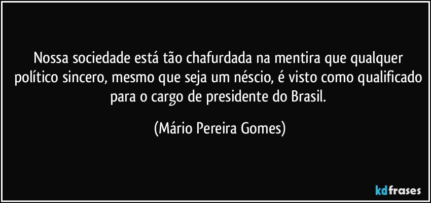 Nossa sociedade está tão chafurdada na mentira que qualquer político sincero, mesmo que seja um néscio, é visto como qualificado para o cargo de presidente do Brasil. (Mário Pereira Gomes)