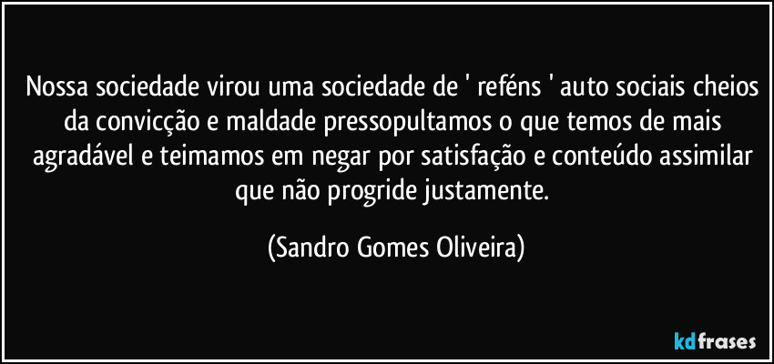 Nossa sociedade virou uma sociedade de ' reféns ' auto sociais cheios da convicção e maldade pressopultamos o que temos de mais agradável e teimamos em negar por satisfação e conteúdo assimilar que não progride justamente. (Sandro Gomes Oliveira)