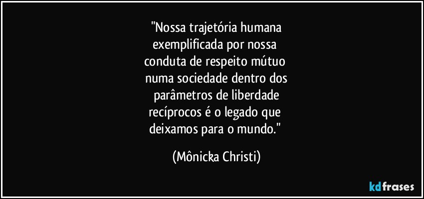 "Nossa trajetória humana
exemplificada por nossa 
conduta de respeito mútuo 
numa sociedade dentro dos
parâmetros de liberdade
recíprocos é o legado que 
deixamos para o mundo." (Mônicka Christi)