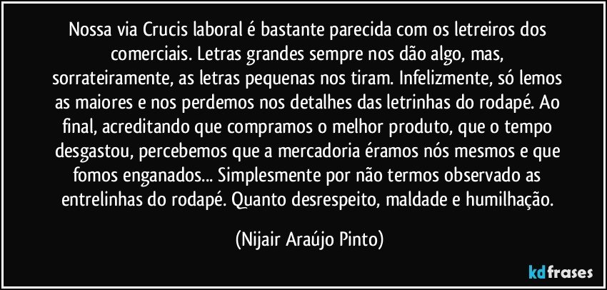 Nossa via Crucis laboral é bastante parecida com os letreiros dos comerciais. Letras grandes sempre nos dão algo, mas, sorrateiramente, as letras pequenas nos tiram. Infelizmente, só lemos as maiores e nos perdemos nos detalhes das letrinhas do rodapé. Ao final, acreditando que compramos o melhor produto, que o tempo desgastou, percebemos que a mercadoria éramos nós mesmos e que fomos enganados... Simplesmente por não termos observado as entrelinhas do rodapé. Quanto desrespeito, maldade e humilhação. (Nijair Araújo Pinto)