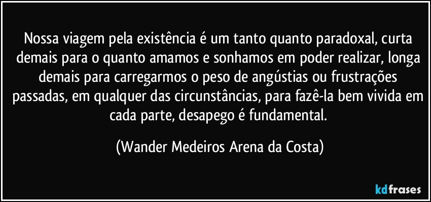 Nossa viagem pela existência é um tanto quanto paradoxal, curta demais para o quanto amamos e sonhamos em poder realizar, longa demais para carregarmos o peso de angústias ou frustrações passadas, em qualquer das circunstâncias, para fazê-la bem vivida em cada parte, desapego é fundamental. (Wander Medeiros Arena da Costa)