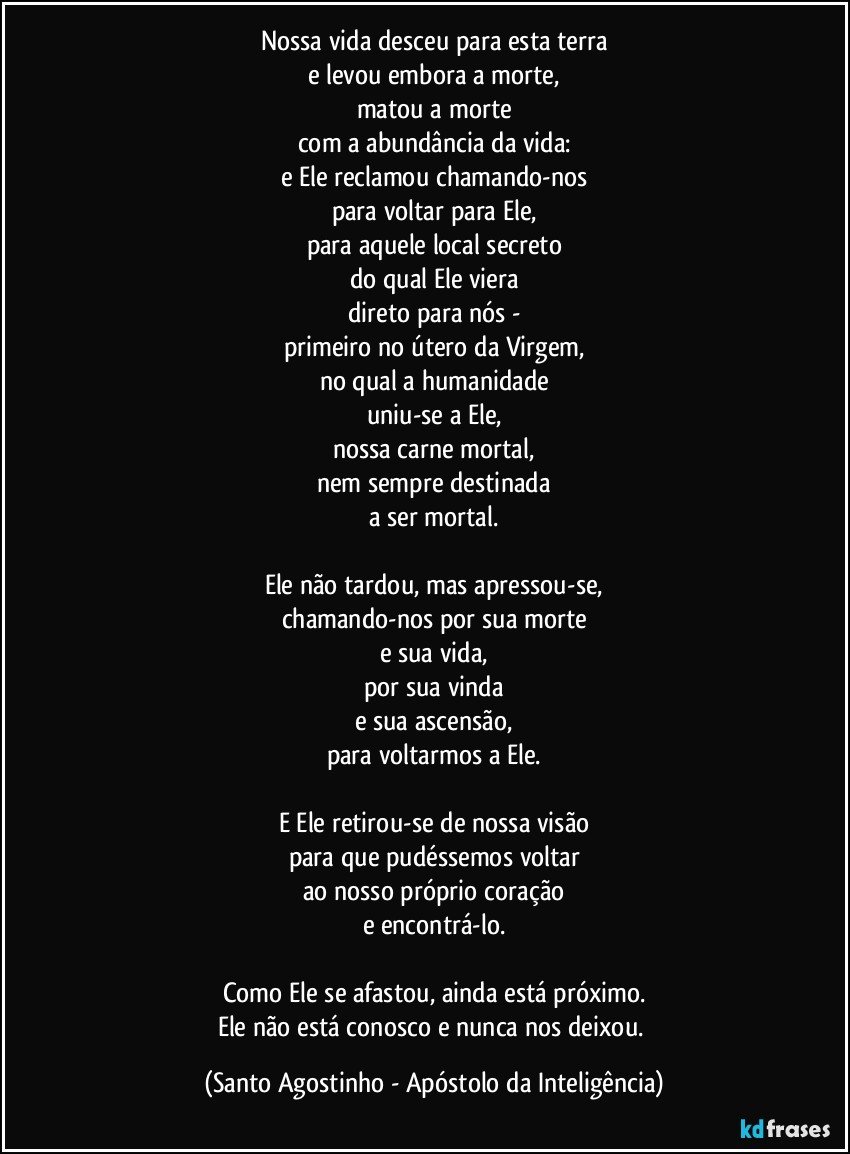 Nossa vida desceu para esta terra
e levou embora a morte,
matou a morte
com a abundância da vida:
e Ele reclamou chamando-nos
para voltar para Ele,
para aquele local secreto
do qual Ele viera
direto para nós -
primeiro no útero da Virgem,
no qual a humanidade
uniu-se a Ele,
nossa carne mortal,
nem sempre destinada
a ser mortal.

Ele não tardou, mas apressou-se,
chamando-nos por sua morte
e sua vida,
por sua vinda
e sua ascensão,
para voltarmos a Ele.

E Ele retirou-se de nossa visão
para que pudéssemos voltar
ao nosso próprio coração
e encontrá-lo.

Como Ele se afastou, ainda está próximo.
Ele não está conosco e nunca nos deixou. (Santo Agostinho - Apóstolo da Inteligência)