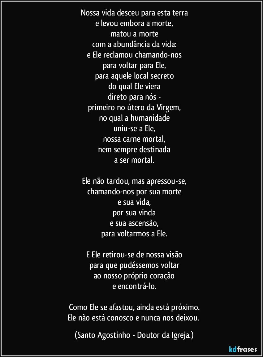 Nossa vida desceu para esta terra
e levou embora a morte,
matou a morte
com a abundância da vida:
e Ele reclamou chamando-nos
para voltar para Ele,
para aquele local secreto
do qual Ele viera
direto para nós -
primeiro no útero da Virgem,
no qual a humanidade
uniu-se a Ele,
nossa carne mortal,
nem sempre destinada
a ser mortal.

Ele não tardou, mas apressou-se,
chamando-nos por sua morte
e sua vida,
por sua vinda
e sua ascensão,
para voltarmos a Ele.

E Ele retirou-se de nossa visão
para que pudéssemos voltar
ao nosso próprio coração
e encontrá-lo.

Como Ele se afastou, ainda está próximo.
Ele não está conosco e nunca nos deixou. (Santo Agostinho - Doutor da Igreja.)