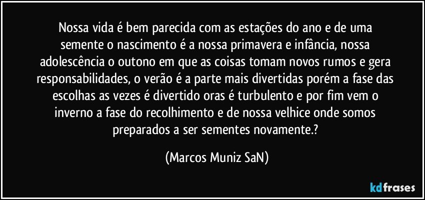 Nossa vida é bem parecida com as estações do ano e de uma semente o nascimento é a nossa primavera e infância, nossa adolescência o outono em que as coisas tomam novos rumos e gera responsabilidades, o verão é a parte mais divertidas porém a fase das escolhas as vezes é divertido oras é turbulento e por fim vem o inverno a fase do recolhimento e de nossa velhice onde somos preparados a ser sementes novamente.? (Marcos Muniz SaN)