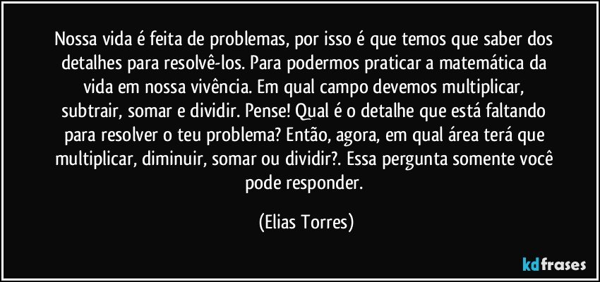 Nossa vida é feita de problemas, por isso é que temos que saber dos detalhes para resolvê-los. Para podermos praticar a matemática da vida em nossa vivência. Em qual campo devemos multiplicar, subtrair, somar e dividir. Pense! Qual é o detalhe que está faltando para resolver o teu problema? Então, agora, em qual área terá que multiplicar, diminuir, somar ou dividir?. Essa pergunta somente você pode responder. (Elias Torres)