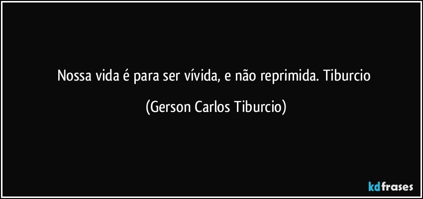 Nossa vida é para ser vívida, e não reprimida. Tiburcio (Gerson Carlos Tiburcio)