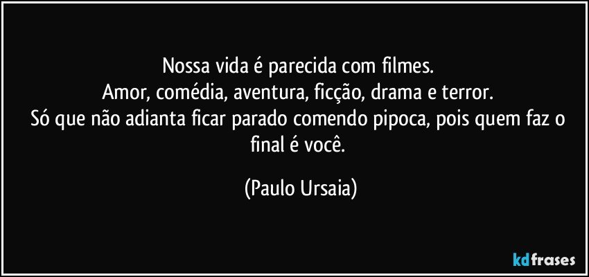 Nossa vida é parecida com filmes. 
Amor, comédia, aventura, ficção, drama e terror. 
Só que não adianta ficar parado comendo pipoca, pois quem faz o final é você. (Paulo Ursaia)