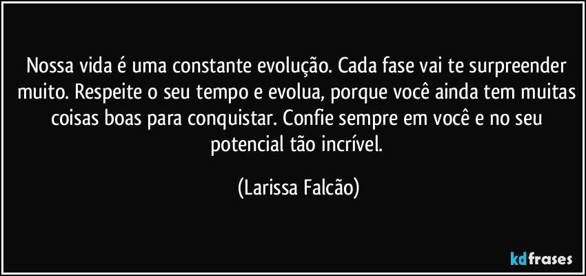 Nossa vida é uma constante evolução. Cada fase vai te surpreender muito. Respeite o seu tempo e evolua, porque você ainda tem muitas coisas boas para conquistar. Confie sempre em você e no seu potencial tão incrível. (Larissa Falcão)