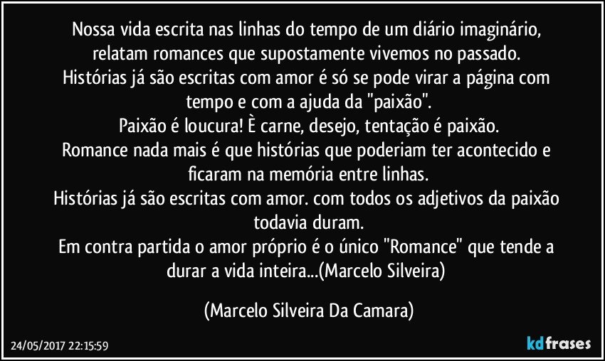 Nossa vida escrita nas linhas do tempo de um diário imaginário, relatam romances que supostamente vivemos no passado. 
Histórias já são escritas com amor é só se pode virar a página  com tempo e com a ajuda da "paixão".
Paixão é loucura! È carne, desejo,  tentação é paixão.
Romance nada mais é que histórias que poderiam ter acontecido e ficaram na memória entre linhas.
Histórias já são escritas com amor. com todos os adjetivos da paixão todavia  duram.
Em contra partida o amor próprio é o único "Romance" que tende a durar a vida inteira...(Marcelo Silveira) (Marcelo Silveira Da Camara)