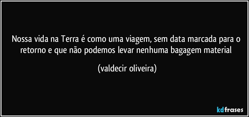 Nossa vida na Terra é como uma viagem, sem data marcada para o retorno e que não podemos levar nenhuma bagagem material (valdecir oliveira)