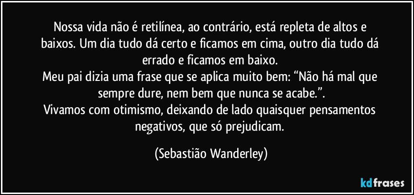 Nossa vida não é retilínea, ao contrário, está repleta de altos e baixos. Um dia tudo dá certo e ficamos em cima, outro dia tudo dá errado e ficamos em baixo. 
Meu pai dizia uma frase que se aplica muito bem: “Não há mal que sempre dure, nem bem que nunca se acabe.”.
Vivamos com otimismo, deixando de lado quaisquer pensamentos negativos, que só prejudicam. (Sebastião Wanderley)