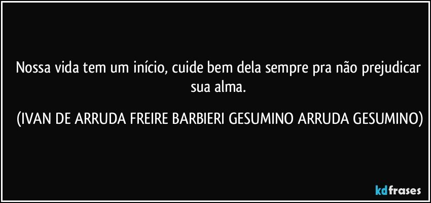 Nossa vida tem um início, cuide bem dela sempre pra não prejudicar sua alma. (IVAN DE ARRUDA FREIRE BARBIERI GESUMINO ARRUDA GESUMINO)