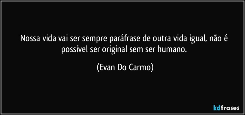 Nossa vida vai ser sempre paráfrase de outra vida igual, não é possível ser original sem ser humano. (Evan Do Carmo)