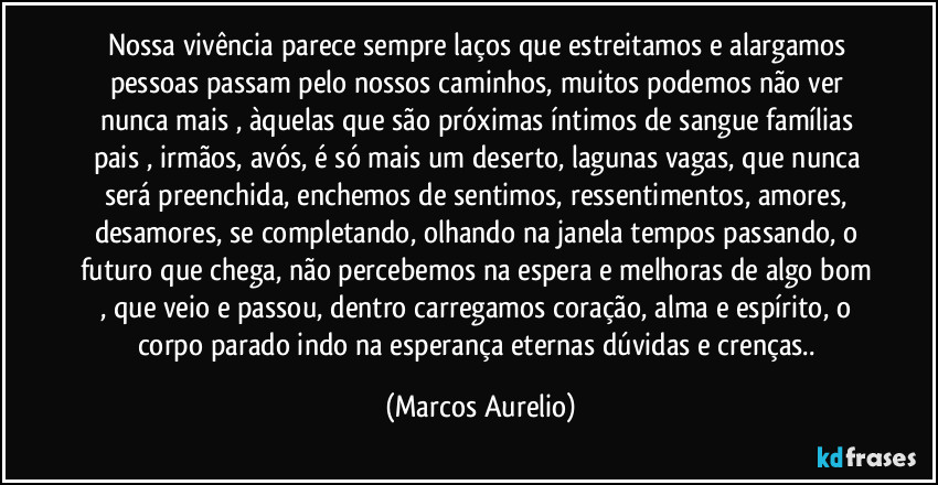 Nossa vivência parece sempre laços que estreitamos e alargamos pessoas passam pelo nossos caminhos, muitos podemos não ver nunca mais , àquelas que são próximas íntimos de sangue famílias pais , irmãos, avós, é só mais um deserto, lagunas vagas, que nunca será preenchida, enchemos de sentimos, ressentimentos, amores, desamores, se completando, olhando na janela tempos passando, o futuro que chega, não percebemos na espera e melhoras de algo bom , que veio e passou, dentro carregamos coração, alma e espírito, o corpo parado indo na esperança eternas dúvidas e crenças.. (Marcos Aurelio)