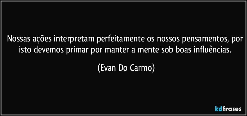 Nossas ações interpretam perfeitamente os nossos pensamentos, por isto devemos primar por manter a mente sob boas influências. (Evan Do Carmo)