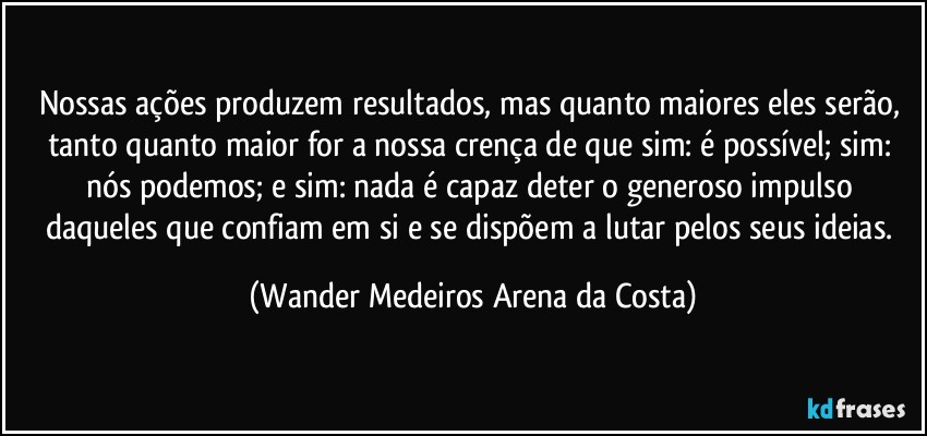 Nossas ações produzem resultados, mas quanto maiores eles serão, tanto quanto maior for a nossa crença de que sim: é possível; sim: nós podemos; e sim: nada é capaz deter o generoso impulso daqueles que confiam em si e se dispõem a lutar pelos seus ideias. (Wander Medeiros Arena da Costa)