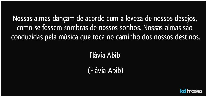 Nossas almas dançam de acordo com a leveza de nossos desejos, como se fossem sombras de nossos sonhos. Nossas almas são conduzidas pela música que toca no caminho dos nossos destinos.

Flávia Abib (Flávia Abib)