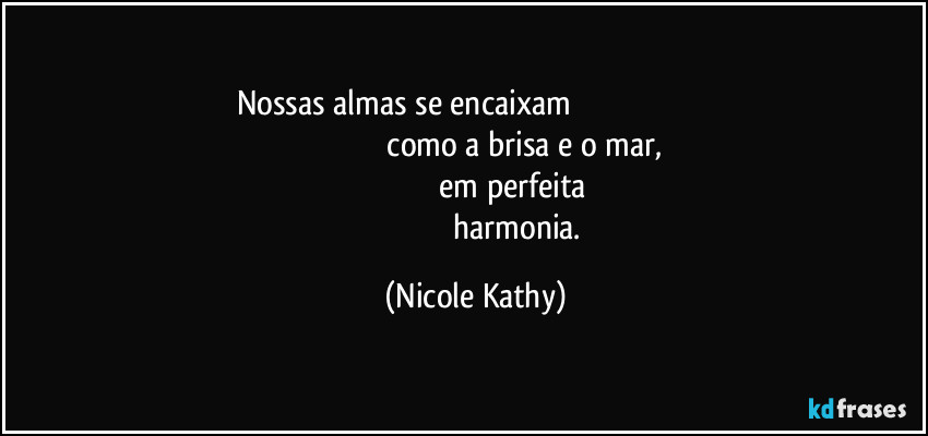 Nossas almas se encaixam                                                                                                                       como a brisa e o mar, 
                                       em perfeita 
                                          harmonia. (Nicole Kathy)