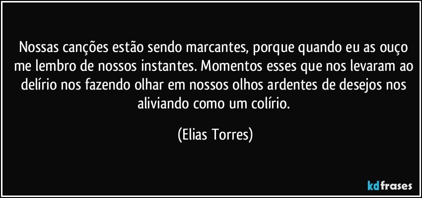 Nossas canções estão sendo marcantes, porque quando eu as ouço me lembro de nossos instantes. Momentos esses que nos levaram ao delírio nos fazendo olhar em nossos olhos ardentes de desejos nos aliviando como um colírio. (Elias Torres)